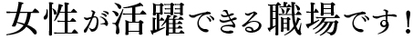女性が活躍できる職場です！